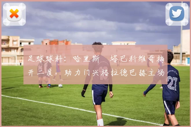 足球球料：哈里斯・塔巴科维奇梅开二度，助力门兴格拉德巴赫主场大胜奥格斯堡_进球_奥诺拉_斯卡利