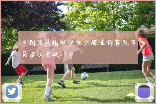 中国男篮惜败伊朗无缘亚锦赛冠军易建联空砍27分