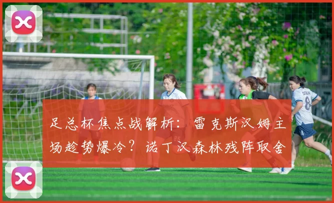 足总杯焦点战解析：雷克斯汉姆主场趁势爆冷？诺丁汉森林残阵取舍两难_战术_阵容_轮换