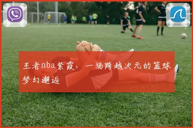 王者nba紫霞，一场跨越次元的篮球梦幻邂逅