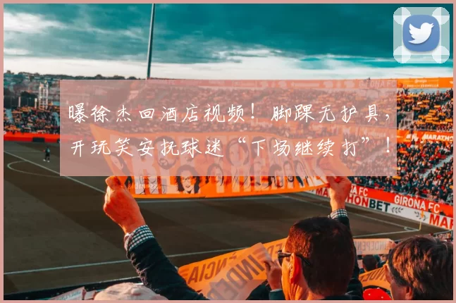 曝徐杰回酒店视频！脚踝无护具，开玩笑安抚球迷“下场继续打”！