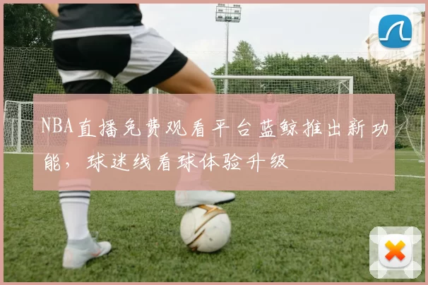 NBA直播免费观看平台蓝鲸推出新功能，球迷线看球体验升级