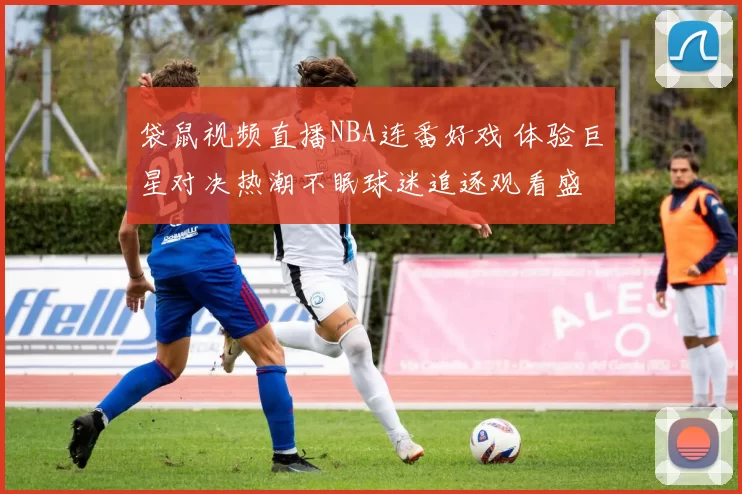 袋鼠视频直播NBA连番好戏 体验巨星对决热潮不眠球迷追逐观看盛