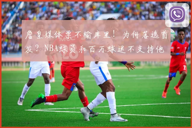 詹皇媒体票不输库里！为何落选首发？NBA球员和百万球迷不支持他