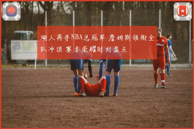 湖人再夺NBA总冠军 詹姆斯领衔全队冲顶 赛季荣耀时刻盘点
