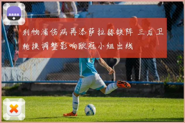 利物浦伤病再添萨拉赫缺阵 三后卫轮换调整影响欧冠小组出线