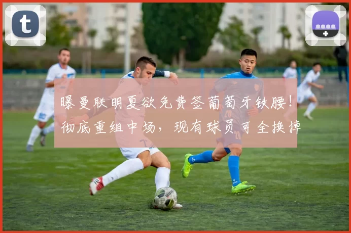 曝曼联明夏欲免费签葡萄牙铁腰！彻底重组中场，现有球员可全换掉