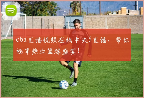 cba直播视频在线中央5直播，带你畅享热血篮球盛宴！