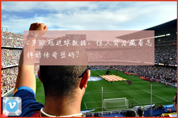 c罗欧冠进球数据，惊人背后藏着怎样的传奇密码？