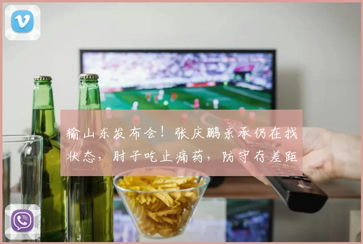 输山东发布会!张庆鹏亲承仍在找状态,肘子吃止痛药,防守存差距