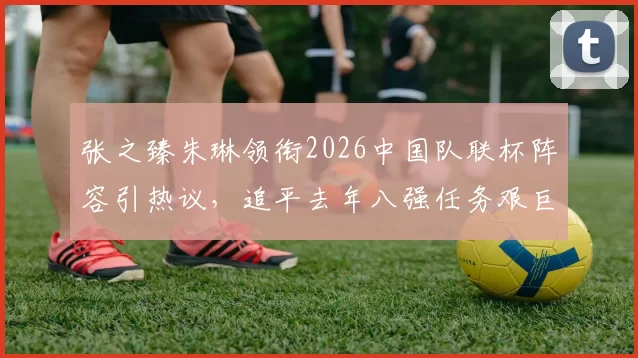 张之臻朱琳领衔2026中国队联杯阵容引热议,追平去年八强任务艰巨