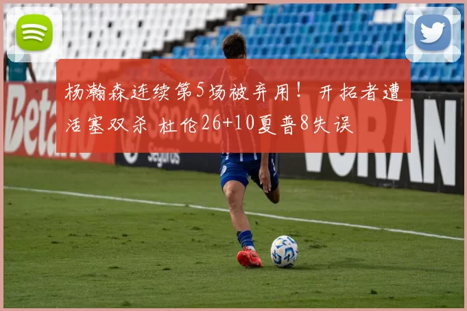 杨瀚森连续第5场被弃用！开拓者遭活塞双杀 杜伦26+10夏普8失误