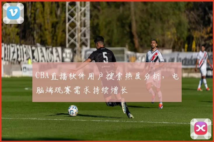 CBA直播软件用户搜索热度分析，电脑端观赛需求持续增长