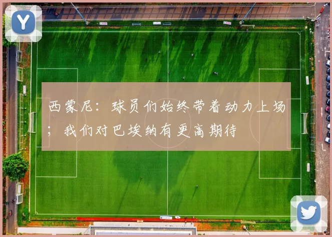 西蒙尼：球员们始终带着动力上场；我们对巴埃纳有更高期待