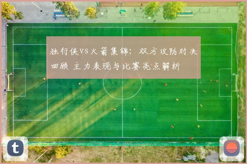 独行侠vs火箭集锦：双方攻防对决回顾 主力表现与比赛亮点解析