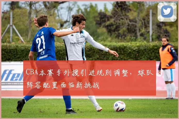 CBA本赛季外援引进规则调整，球队阵容配置面临新挑战