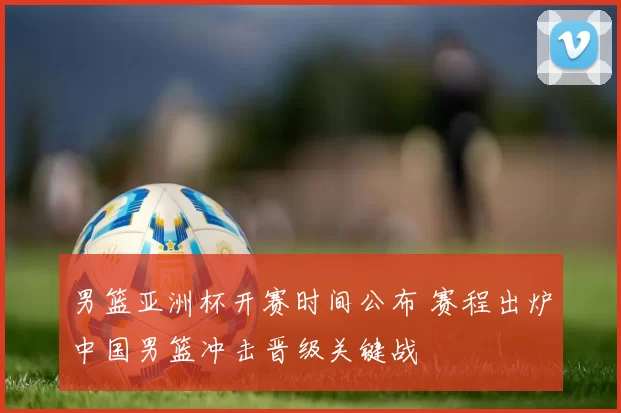 男篮亚洲杯开赛时间公布 赛程出炉中国男篮冲击晋级关键战