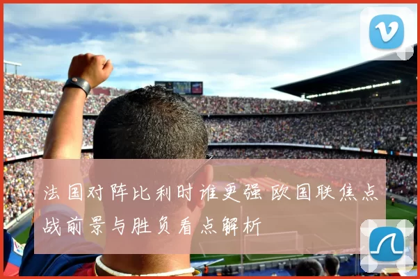 法国对阵比利时谁更强 欧国联焦点战前景与胜负看点解析