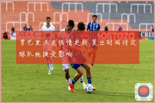 贾巴里沃克伤情更新 复出时间待定球队轮换受影响