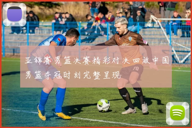 亚锦赛男篮决赛精彩对决回放中国男篮夺冠时刻完整呈现