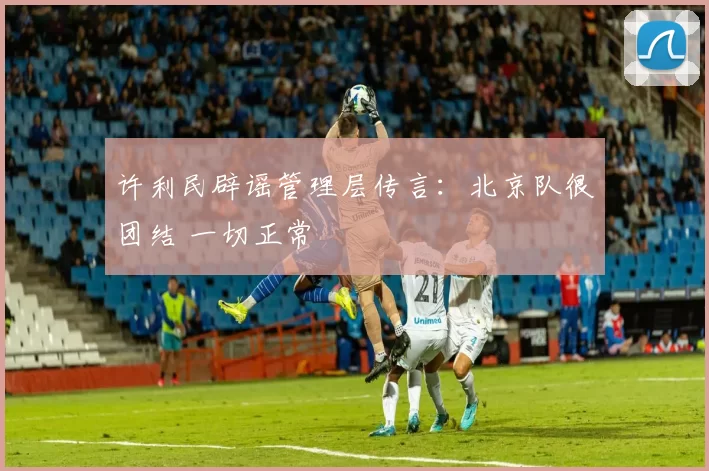 许利民辟谣管理层传言：北京队很团结 一切正常