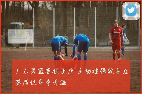 广东男篮赛程出炉 主场迎强敌季后赛席位争夺升温