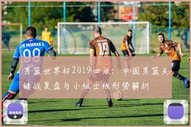 男篮世界杯2019回放:中国男篮关键战复盘与小组出线形势解析
