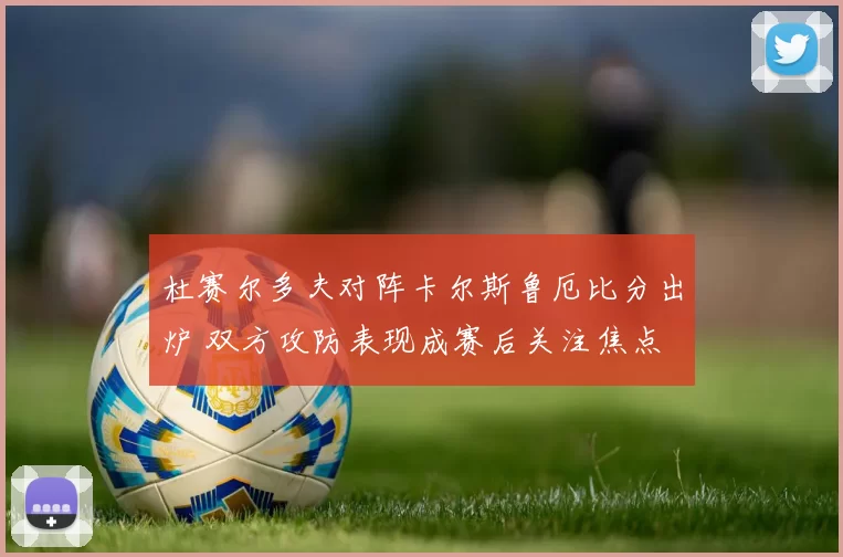 杜赛尔多夫对阵卡尔斯鲁厄比分出炉 双方攻防表现成赛后关注焦点