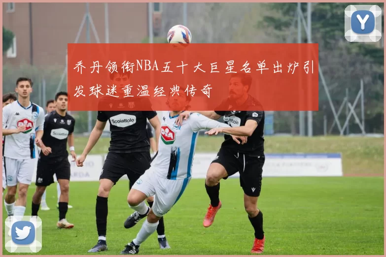 乔丹领衔NBA五十大巨星名单出炉引发球迷重温经典传奇