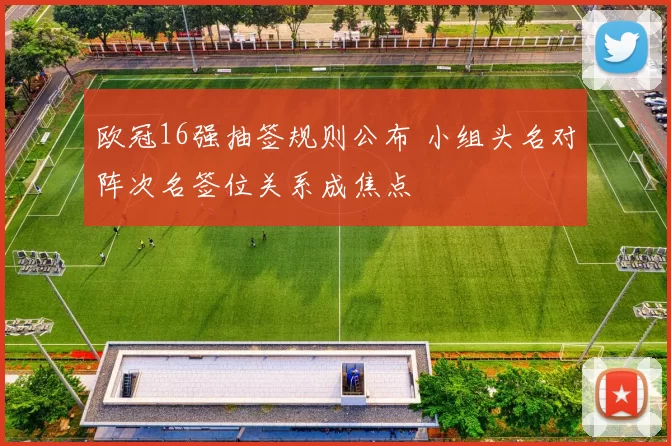 欧冠16强抽签规则公布 小组头名对阵次名签位关系成焦点