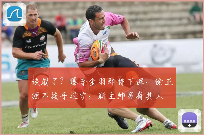 谈崩了？曝李金羽即将下课，徐正源不接手辽宁，新主帅另有其人