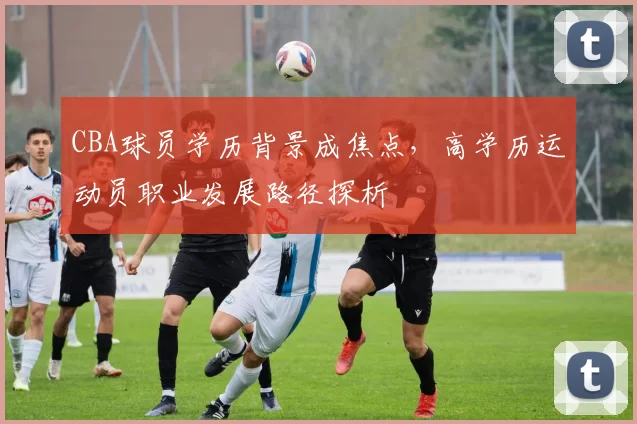 CBA球员学历背景成焦点，高学历运动员职业发展路径探析