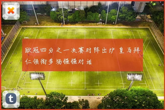 欧冠四分之一决赛对阵出炉 皇马拜仁领衔多场强强对话