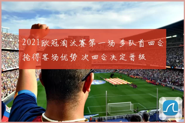 2021欧冠淘汰赛第一场 多队首回合抢得客场优势 次回合决定晋级