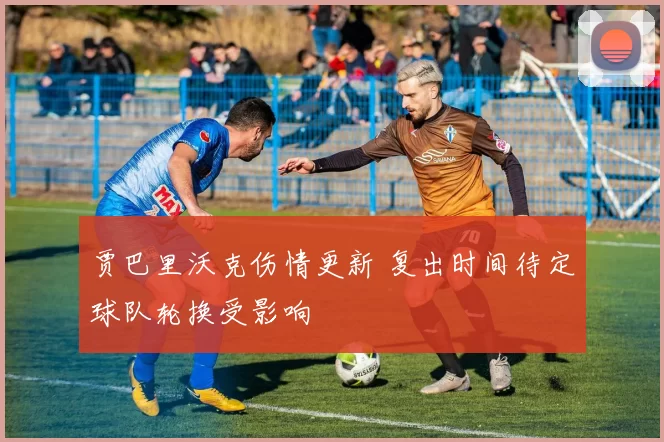 贾巴里沃克伤情更新 复出时间待定球队轮换受影响
