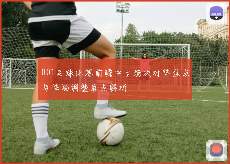 001足球比赛前瞻中立场次对阵焦点与临场调整看点解析