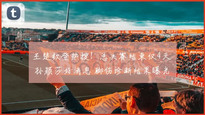 王楚钦登热搜！总决赛结束仅4天 孙颖莎好消息 脚伤诊断结果曝光