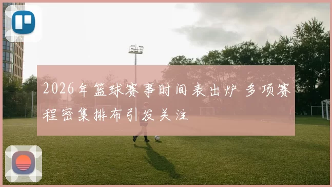 2026年篮球赛事时间表出炉 多项赛程密集排布引发关注