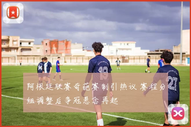 阿根廷联赛奇葩赛制引热议 赛程分组调整后争冠悬念再起
