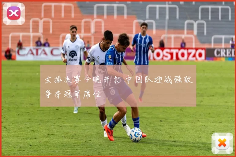 女排决赛今晚开打 中国队迎战强敌争夺冠军席位