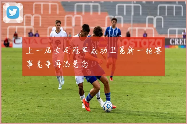 上一届女足冠军成功卫冕新一轮赛事竞争再添悬念