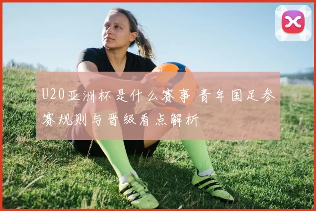 U20亚洲杯是什么赛事 青年国足参赛规则与晋级看点解析