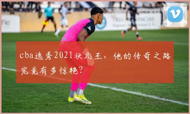 cba选秀2021状元王，他的传奇之路究竟有多惊艳？