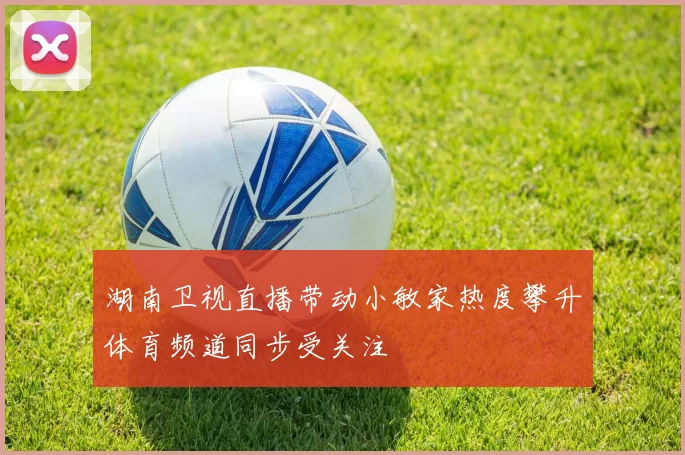 湖南卫视直播带动小敏家热度攀升体育频道同步受关注