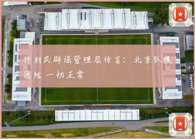 许利民辟谣管理层传言：北京队很团结 一切正常
