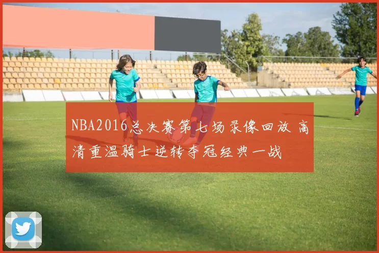NBA2016总决赛第七场录像回放 高清重温骑士逆转夺冠经典一战