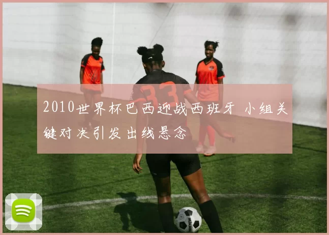 2010世界杯巴西迎战西班牙 小组关键对决引发出线悬念