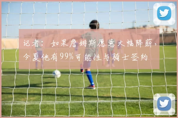 记者：如果詹姆斯愿意大幅降薪，今夏他有99%可能性与骑士签约