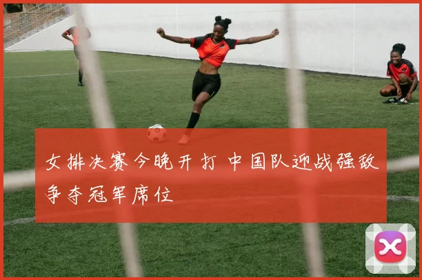 女排决赛今晚开打 中国队迎战强敌争夺冠军席位