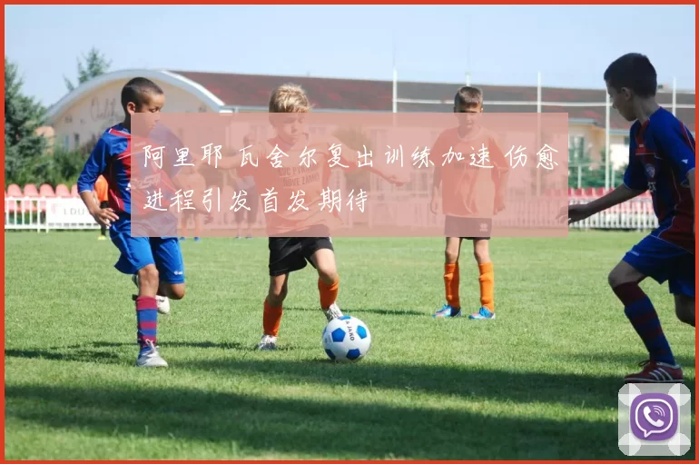 阿里耶 瓦舍尔复出训练加速 伤愈进程引发首发期待